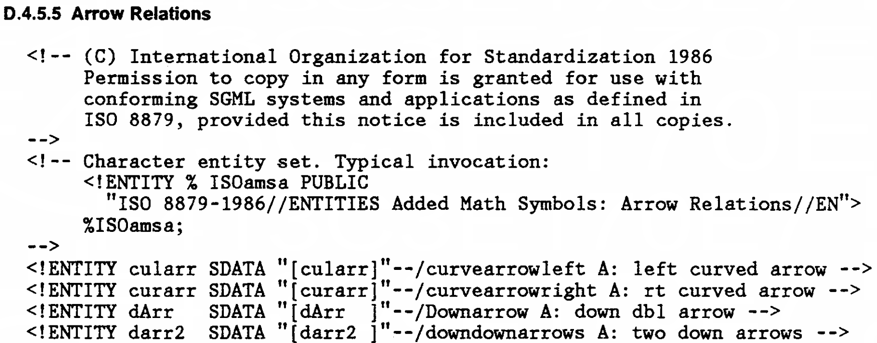 D.4.5.5 Arrow Relations

<!-- (C) International Organization for Standardization 1986
     Permission to copy in any form is granted for use with
     confirming SGML systems and applications as defined in
     ISO 8879, provided this notice is included in all copies.
-->
<!-- Character entity set. Typical invocation:
     <!ENTITY % ISOamsa PUBLIC
     "ISO 8879-1986//ENTITIES Added Math Symbols: Arrow Relations//EN">
     %ISOamsa;
-->
<!ENTITY cularr SDATA "[cularr]"--/curvearrowleft A: left curved arrow -->
<!ENTITY curarr SDATA "[curarr]"--/curvearrowright A: rt curved arrow -->
<!ENTITY dArr   SDATA "[dArr  ]"--Downarrow A: down dbl arrow -->
<!ENTITY darr2  SDATA "[darr2 ]"--downdownarrows A: two down arrows -->